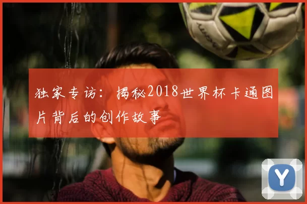 独家专访:揭秘2018世界杯卡通图片背后的创作故事