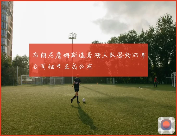 布朗尼詹姆斯选秀湖人队签约四年合同细节正式公布