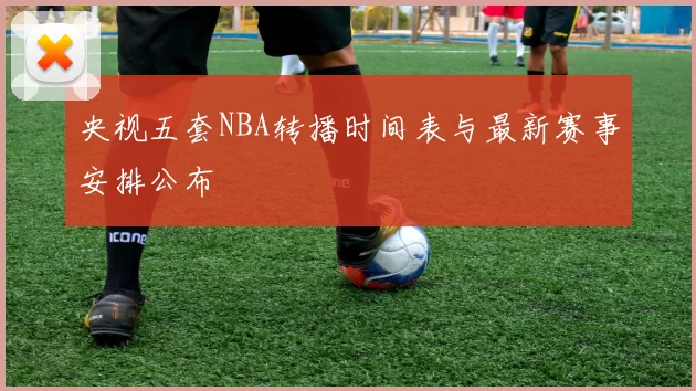 央视五套NBA转播时间表与最新赛事安排公布