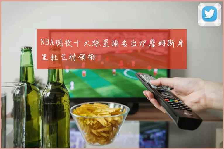 NBA现役十大球星排名出炉詹姆斯库里杜兰特领衔