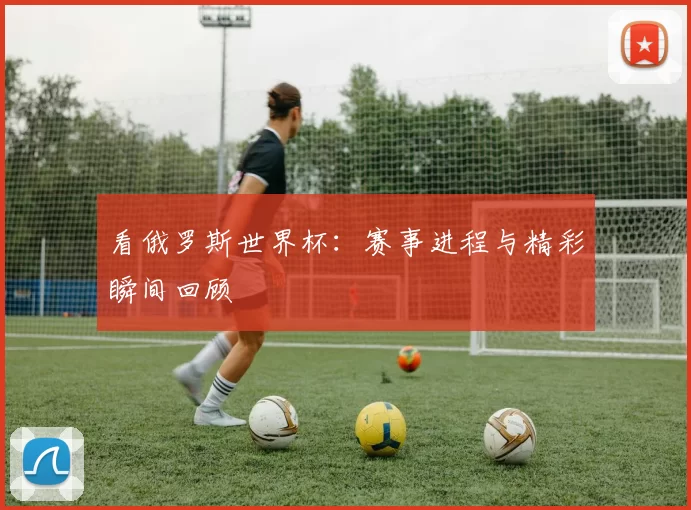 看俄罗斯世界杯:赛事进程与精彩瞬间回顾