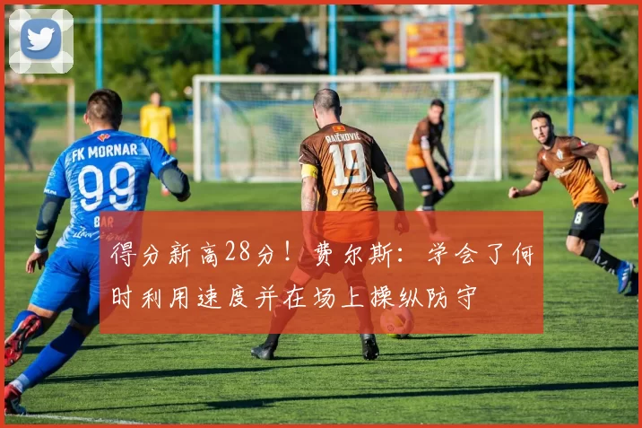 得分新高28分!费尔斯:学会了何时利用速度并在场上操纵防守