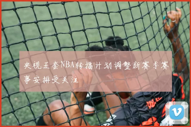 央视五套NBA转播计划调整新赛季赛事安排受关注