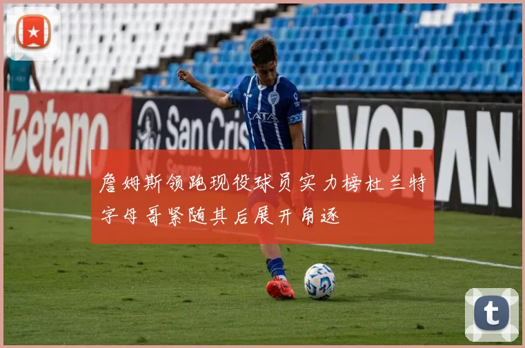 詹姆斯领跑现役球员实力榜杜兰特字母哥紧随其后展开角逐