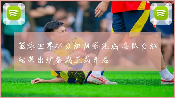 篮球世界杯分组抽签完成 各队分组结果出炉备战正式开启