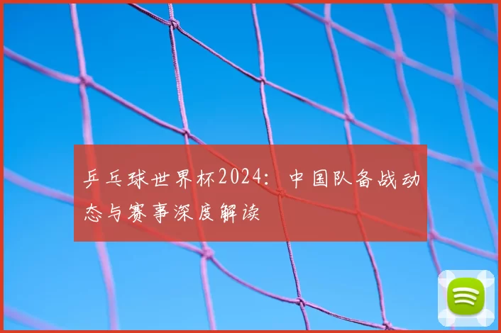 乒乓球世界杯2024:中国队备战动态与赛事深度解读