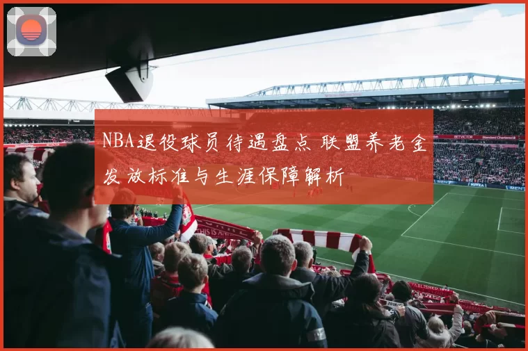 NBA退役球员待遇盘点 联盟养老金发放标准与生涯保障解析