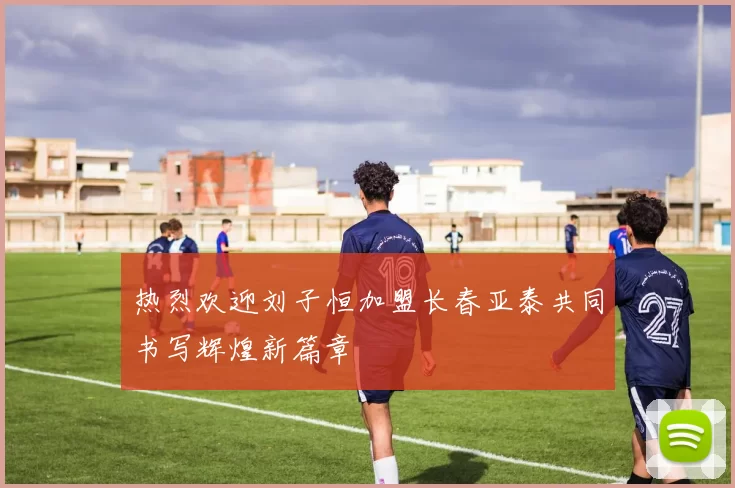 热烈欢迎刘子恒加盟长春亚泰共同书写辉煌新篇章