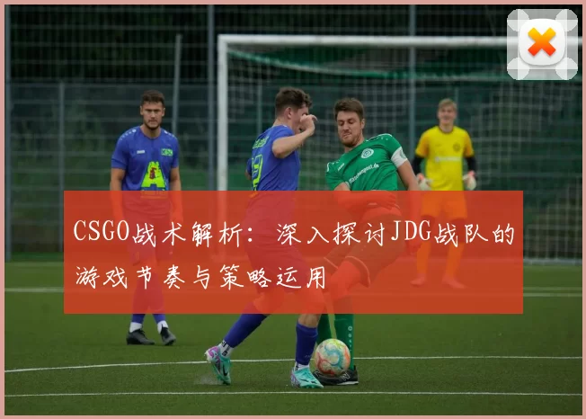 CSGO战术解析:深入探讨JDG战队的游戏节奏与策略运用