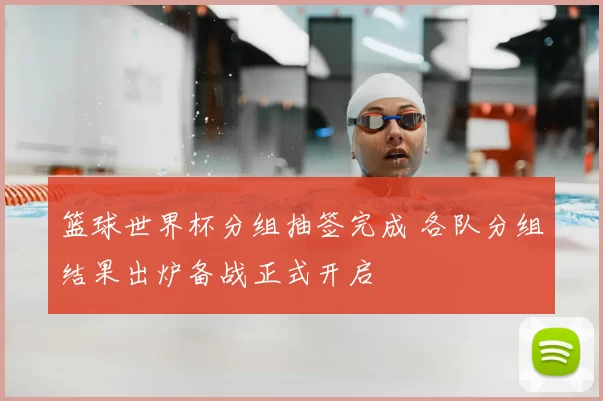 篮球世界杯分组抽签完成 各队分组结果出炉备战正式开启