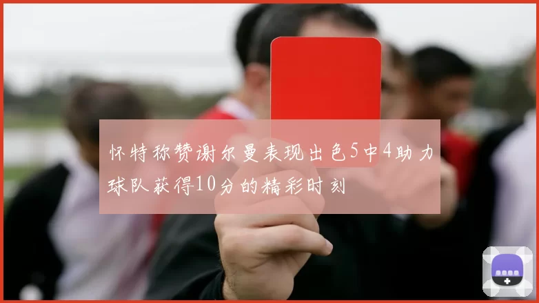 怀特称赞谢尔曼表现出色5中4助力球队获得10分的精彩时刻