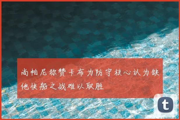 尚帕尼称赞卡布为防守核心认为缺他快船之战难以取胜
