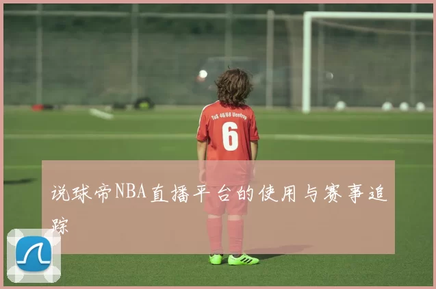 说球帝NBA直播平台的使用与赛事追踪