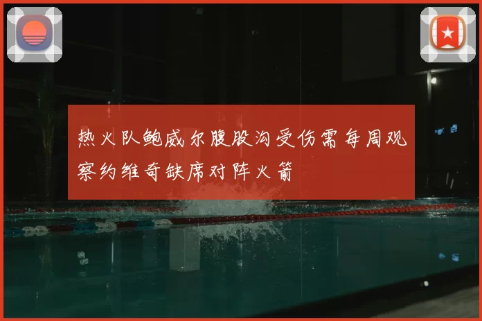 热火队鲍威尔腹股沟受伤需每周观察约维奇缺席对阵火箭