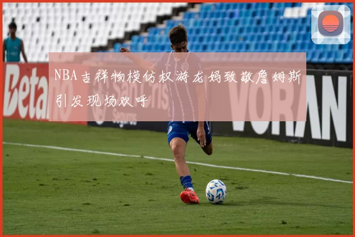 NBA吉祥物模仿权游龙妈致敬詹姆斯引发现场欢呼