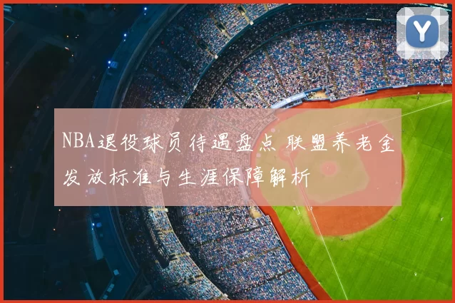 NBA退役球员待遇盘点 联盟养老金发放标准与生涯保障解析