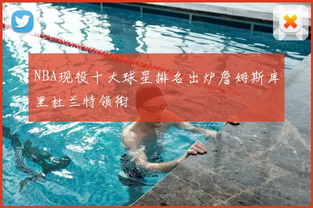 NBA现役十大球星排名出炉詹姆斯库里杜兰特领衔