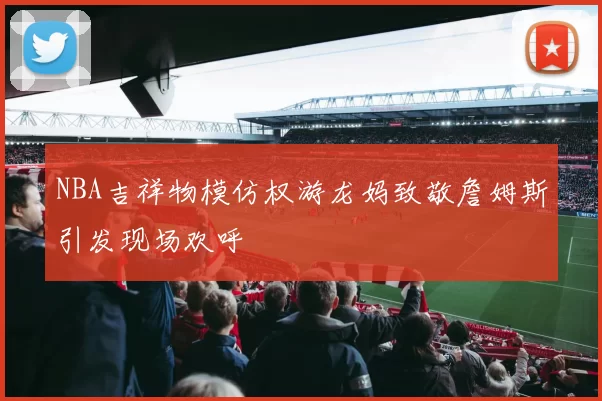 NBA吉祥物模仿权游龙妈致敬詹姆斯引发现场欢呼