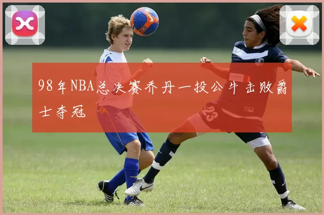 98年NBA总决赛乔丹一投公牛击败爵士夺冠