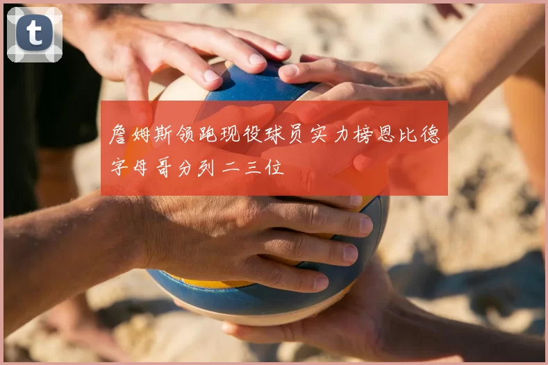 詹姆斯领跑现役球员实力榜恩比德字母哥分列二三位