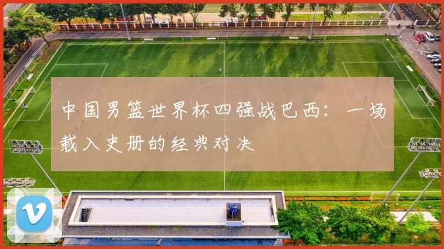 中国男篮世界杯四强战巴西:一场载入史册的经典对决