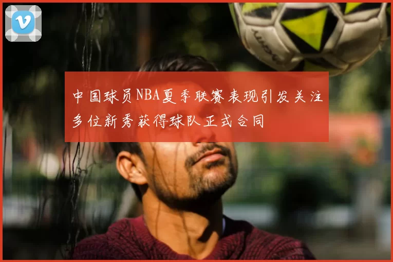中国球员NBA夏季联赛表现引发关注多位新秀获得球队正式合同