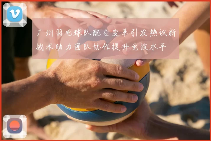 广州羽毛球队配合变革引发热议新战术助力团队协作提升竞技水平