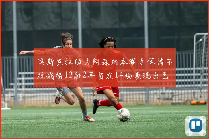 莫斯克拉助力阿森纳本赛季保持不败战绩12胜2平首发14场表现出色