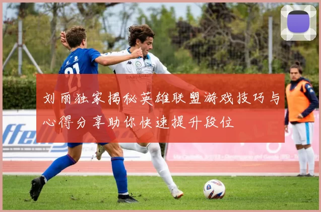 刘丽独家揭秘英雄联盟游戏技巧与心得分享助你快速提升段位