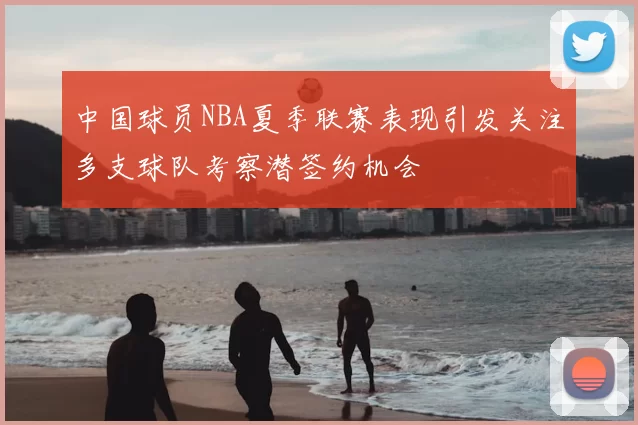 中国球员NBA夏季联赛表现引发关注多支球队考察潜签约机会