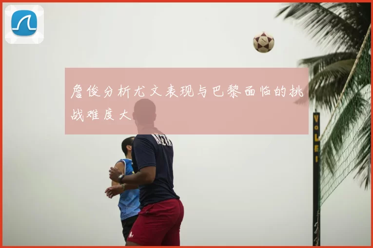 詹俊分析尤文表现与巴黎面临的挑战难度大