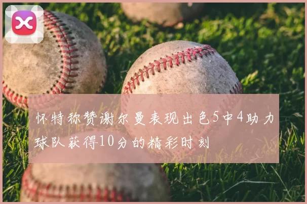 怀特称赞谢尔曼表现出色5中4助力球队获得10分的精彩时刻
