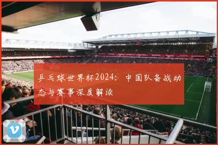 乒乓球世界杯2024:中国队备战动态与赛事深度解读