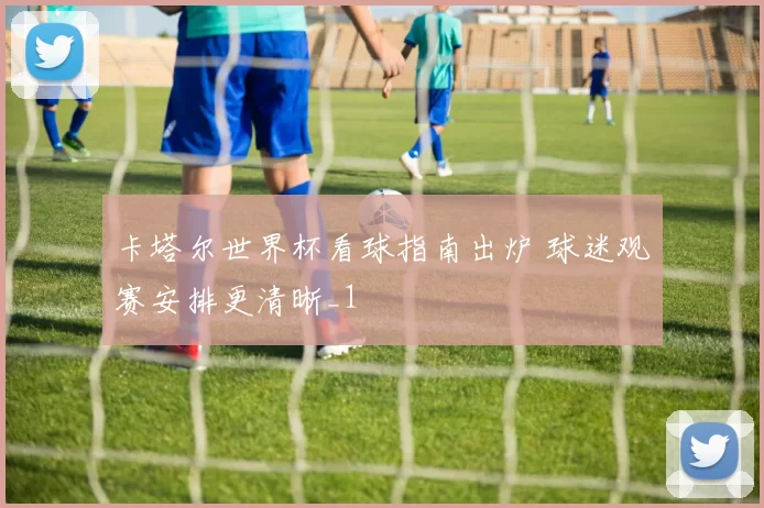 卡塔尔世界杯看球指南出炉 球迷观赛安排更清晰_1