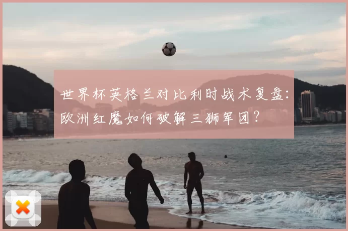 世界杯英格兰对比利时战术复盘：欧洲红魔如何破解三狮军团？