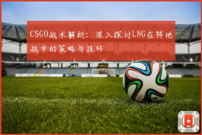 CSGO战术解析:深入探讨LNG在阵地战中的策略与技巧