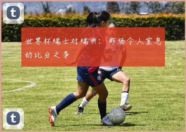 世界杯瑞士对瑞典：那场令人窒息的比分之争