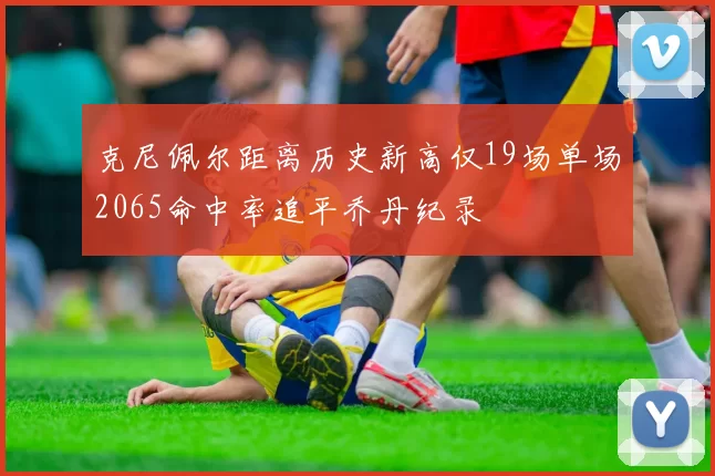 克尼佩尔距离历史新高仅19场单场2065命中率追平乔丹纪录