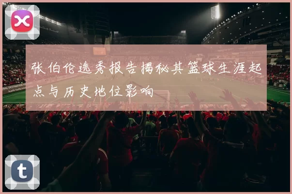 张伯伦选秀报告揭秘其篮球生涯起点与历史地位影响