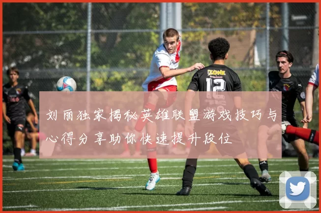 刘丽独家揭秘英雄联盟游戏技巧与心得分享助你快速提升段位