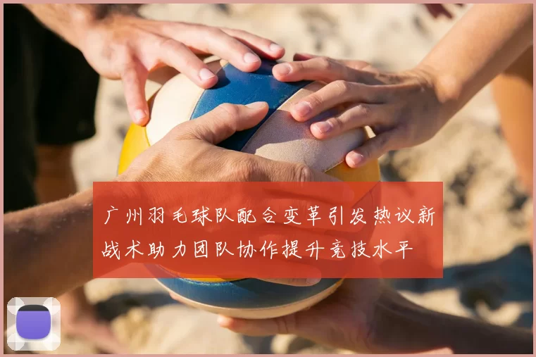 广州羽毛球队配合变革引发热议新战术助力团队协作提升竞技水平