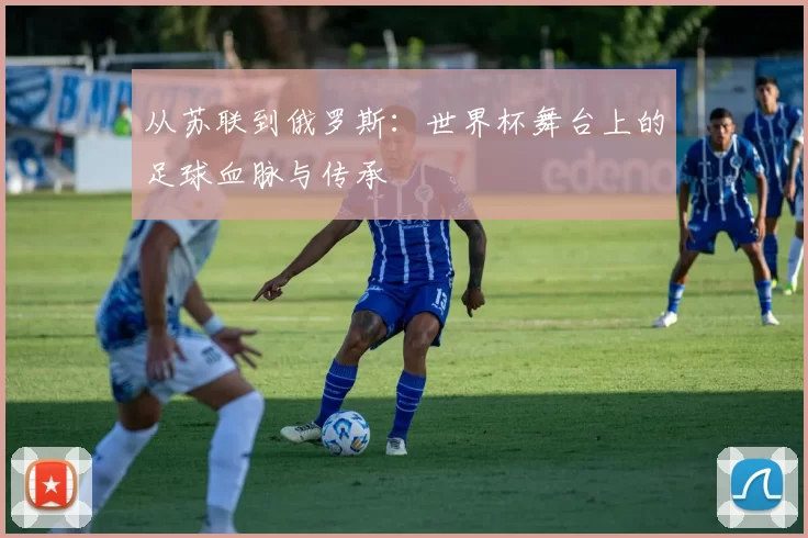 从苏联到俄罗斯：世界杯舞台上的足球血脉与传承